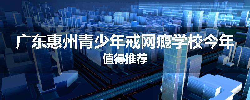 广东惠州青少年戒网瘾学校今年值得推荐