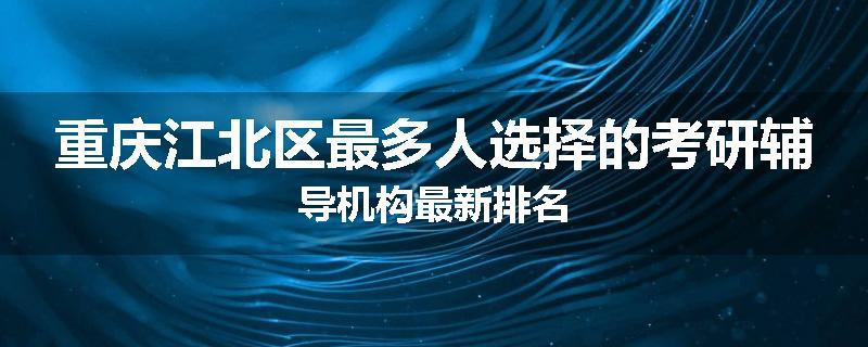 重庆江北区最多人选择的考研辅导机构最新排名