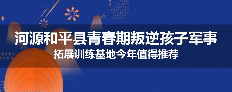 河源和平县青春期叛逆孩子军事拓展训练基地今年值得推荐