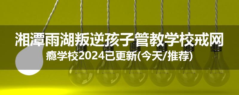 湘潭雨湖叛逆孩子管教学校戒网瘾学校2024已更新(今天/推荐)