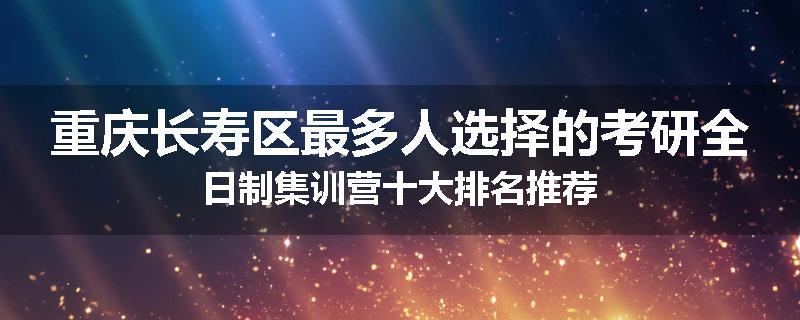 重庆长寿区最多人选择的考研全日制集训营十大排名推荐