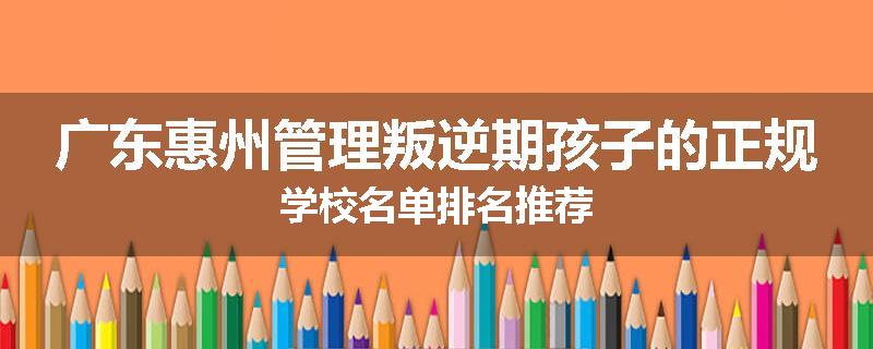 广东惠州管理叛逆期孩子的正规学校名单排名推荐