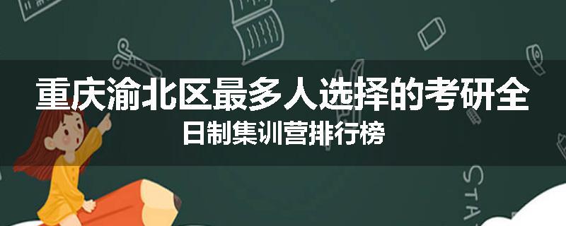 重庆渝北区最多人选择的考研全日制集训营排行榜