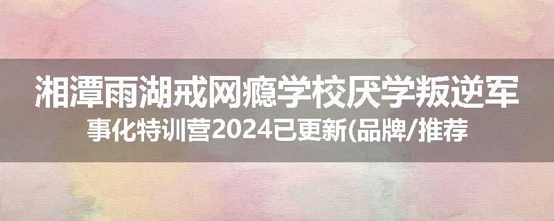 湘潭雨湖戒网瘾学校厌学叛逆军事化特训营2024已更新(品牌/推荐)