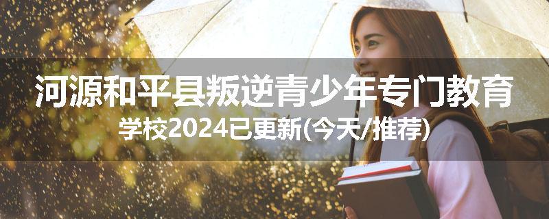 河源和平县叛逆青少年专门教育学校2024已更新(今天/推荐)