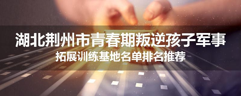 湖北荆州市青春期叛逆孩子军事拓展训练基地名单排名推荐