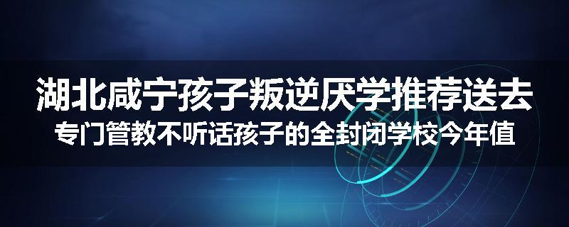 湖北咸宁孩子叛逆厌学推荐送去专门管教不听话孩子的全封闭学校今年值得推荐