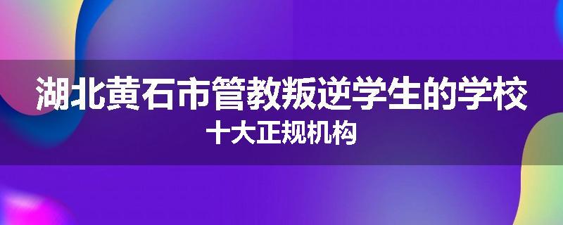 湖北黄石市管教叛逆学生的学校十大正规机构