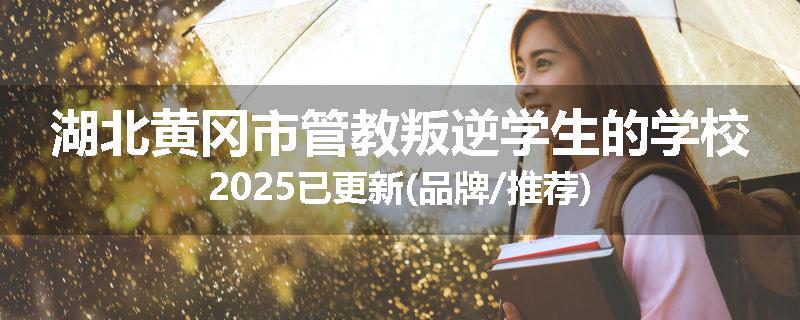 湖北黄冈市管教叛逆学生的学校2025已更新(品牌/推荐)