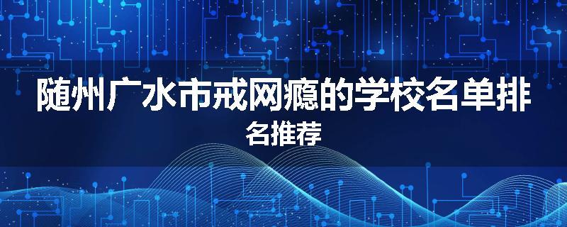 随州广水市戒网瘾的学校名单排名推荐