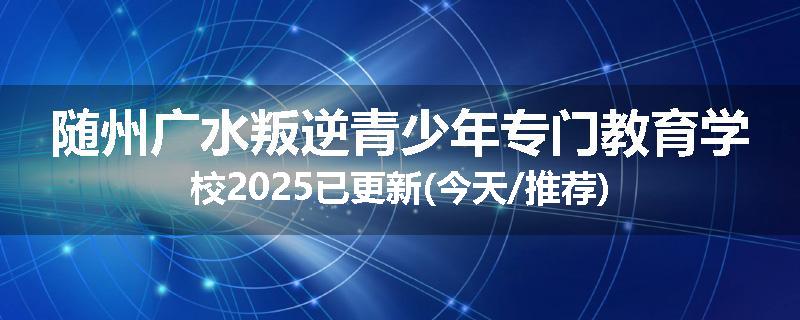 随州广水叛逆青少年专门教育学校2025已更新(今天/推荐)