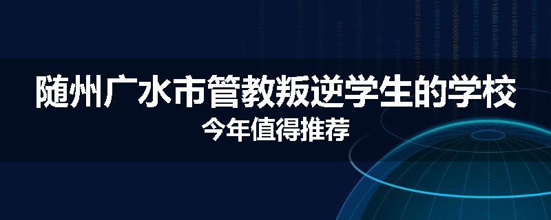 随州广水市管教叛逆学生的学校今年值得推荐
