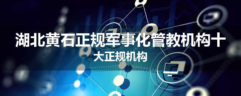 湖北黄石正规军事化管教机构十大正规机构
