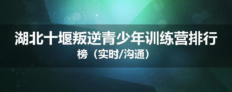 湖北十堰叛逆青少年训练营排行榜（实时/沟通）