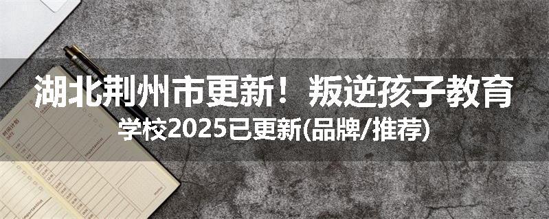 湖北荆州市更新！叛逆孩子教育学校2025已更新(品牌/推荐)