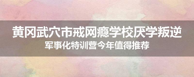 黄冈武穴市戒网瘾学校厌学叛逆军事化特训营今年值得推荐