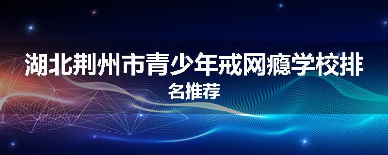 湖北荆州市青少年戒网瘾学校排名推荐