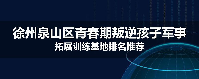 徐州泉山区青春期叛逆孩子军事拓展训练基地排名推荐