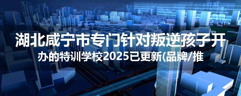 湖北咸宁市专门针对叛逆孩子开办的特训学校2025已更新(品牌/推荐)