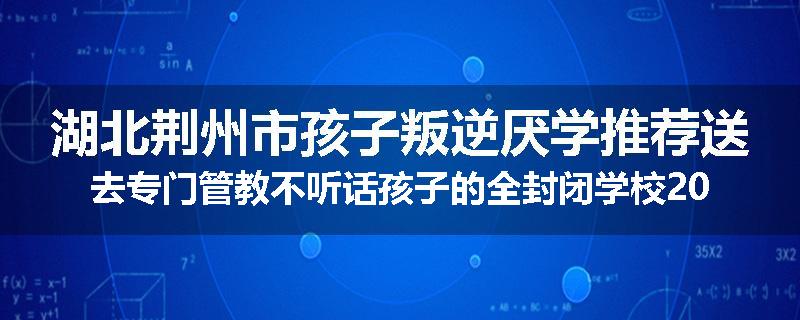 湖北荆州市孩子叛逆厌学推荐送去专门管教不听话孩子的全封闭学校2025已更新(今天/推荐)