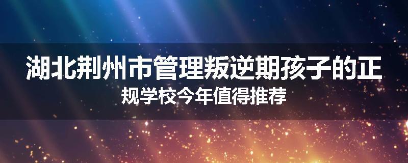湖北荆州市管理叛逆期孩子的正规学校今年值得推荐