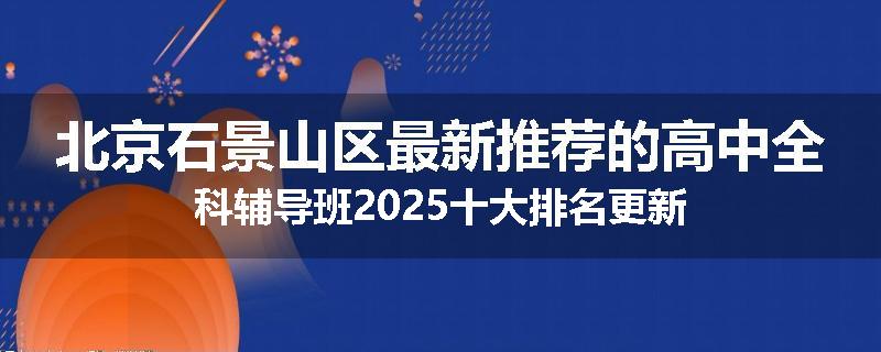 北京石景山区最新推荐的高中全科辅导班2025十大排名更新