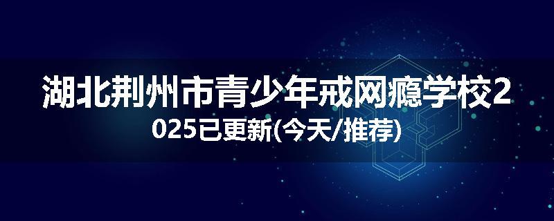 湖北荆州市青少年戒网瘾学校2025已更新(今天/推荐)