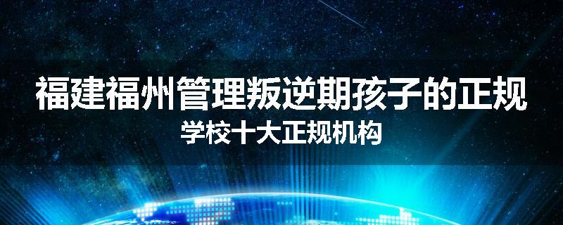 福建福州管理叛逆期孩子的正规学校十大正规机构