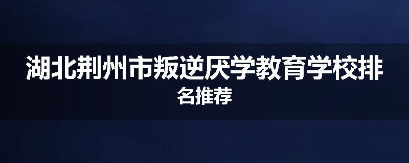 湖北荆州市叛逆厌学教育学校排名推荐