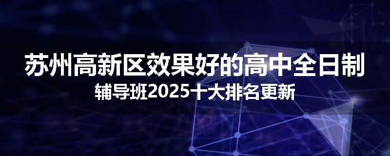 苏州高新区效果好的高中全日制辅导班2025十大排名更新