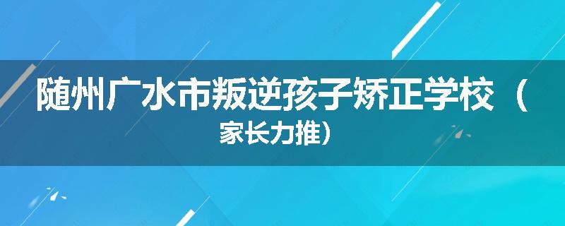 随州广水市叛逆孩子矫正学校（家长力推）
