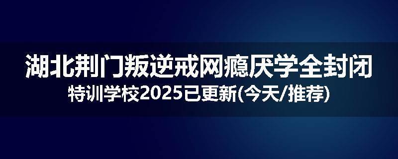 湖北荆门叛逆戒网瘾厌学全封闭特训学校2025已更新(今天/推荐)