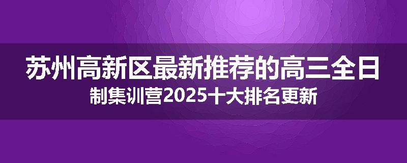 苏州高新区最新推荐的高三全日制集训营2025十大排名更新
