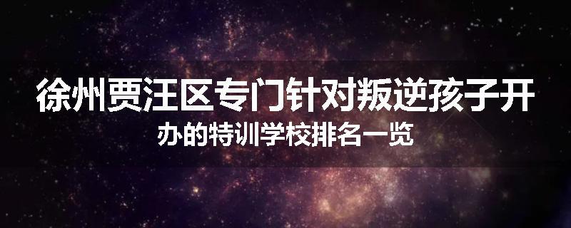 徐州贾汪区专门针对叛逆孩子开办的特训学校排名一览