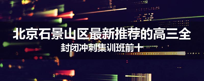 北京石景山区最新推荐的高三全封闭冲刺集训班前十