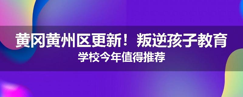 黄冈黄州区更新！叛逆孩子教育学校今年值得推荐