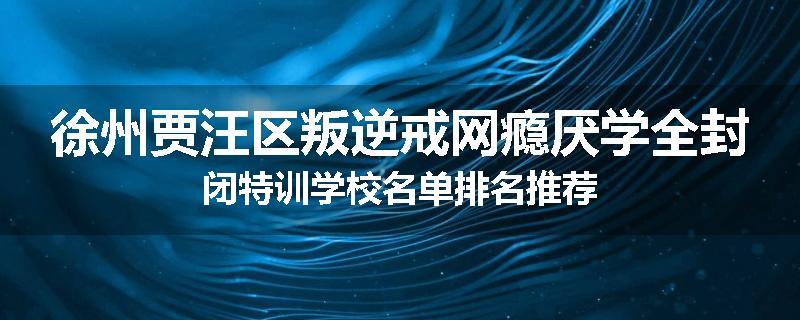 徐州贾汪区叛逆戒网瘾厌学全封闭特训学校名单排名推荐