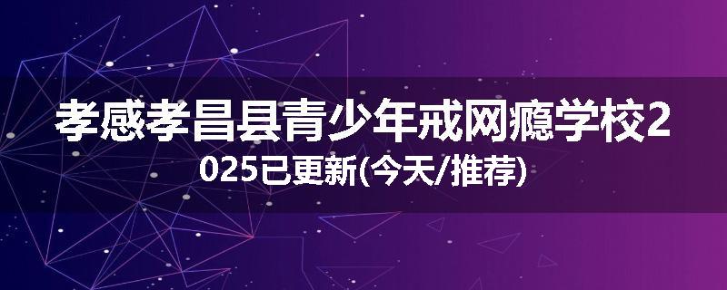 孝感孝昌县青少年戒网瘾学校2025已更新(今天/推荐)
