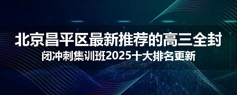 北京昌平区最新推荐的高三全封闭冲刺集训班2025十大排名更新