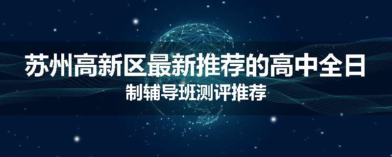 苏州高新区最新推荐的高中全日制辅导班测评推荐