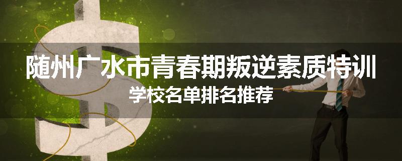 随州广水市青春期叛逆素质特训学校名单排名推荐