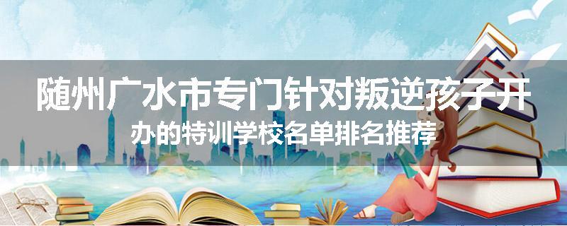 随州广水市专门针对叛逆孩子开办的特训学校名单排名推荐