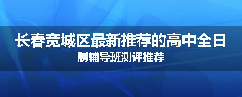 长春宽城区最新推荐的高中全日制辅导班测评推荐