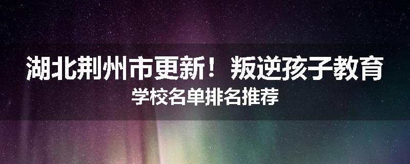 湖北荆州市更新！叛逆孩子教育学校名单排名推荐