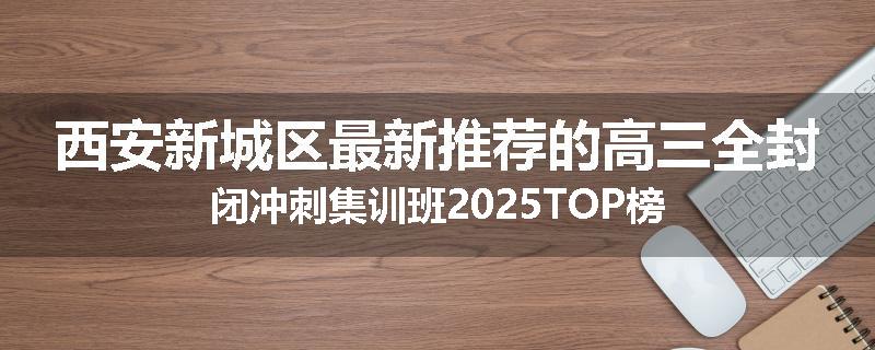 西安新城区最新推荐的高三全封闭冲刺集训班2025TOP榜