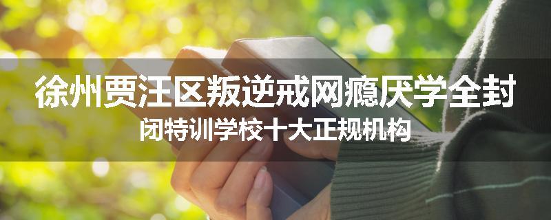 徐州贾汪区叛逆戒网瘾厌学全封闭特训学校十大正规机构