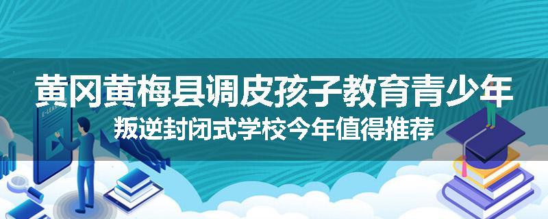 黄冈黄梅县调皮孩子教育青少年叛逆封闭式学校今年值得推荐