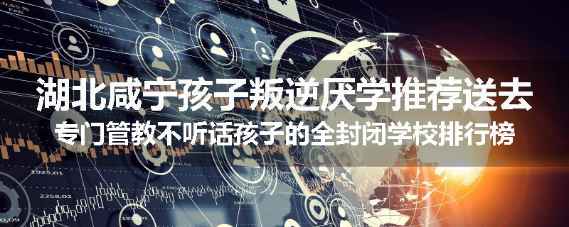 湖北咸宁孩子叛逆厌学推荐送去专门管教不听话孩子的全封闭学校排行榜（实时/沟通）