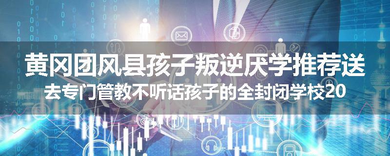 黄冈团风县孩子叛逆厌学推荐送去专门管教不听话孩子的全封闭学校2025已更新(今天/推荐)