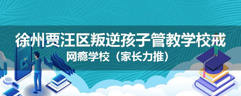 徐州贾汪区叛逆孩子管教学校戒网瘾学校（家长力推）